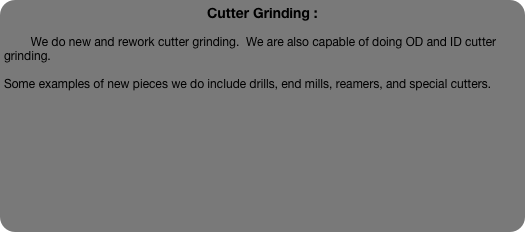 Cutter Grinding :

        We do new and rework cutter grinding.  We are also capable of doing OD and ID cutter grinding.

Some examples of new pieces we do include drills, end mills, reamers, and special cutters.