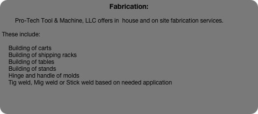 Fabrication:

        Pro-Tech Tool & Machine, LLC offers in  house and on site fabrication services.  

These include:

    Building of carts
    Building of shipping racks
    Building of tables
    Building of stands
    Hinge and handle of molds
    Tig weld, Mig weld or Stick weld based on needed application