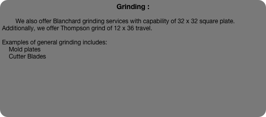 Grinding :

        We also offer Blanchard grinding services with capability of 32 x 32 square plate.  Additionally, we offer Thompson grind of 12 x 36 travel.  

Examples of general grinding includes:
    Mold plates
    Cutter Blades