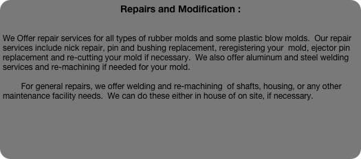 Repairs and Modification :
        

We Offer repair services for all types of rubber molds and some plastic blow molds.  Our repair services include nick repair, pin and bushing replacement, reregistering your  mold, ejector pin replacement and re-cutting your mold if necessary.  We also offer aluminum and steel welding services and re-machining if needed for your mold.

        For general repairs, we offer welding and re-machining  of shafts, housing, or any other maintenance facility needs.  We can do these either in house of on site, if necessary.  