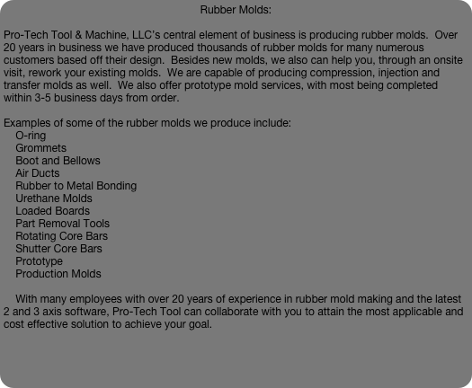 Rubber Molds:

Pro-Tech Tool & Machine, LLC’s central element of business is producing rubber molds.  Over 20 years in business we have produced thousands of rubber molds for many numerous customers based off their design.  Besides new molds, we also can help you, through an onsite visit, rework your existing molds.  We are capable of producing compression, injection and transfer molds as well.  We also offer prototype mold services, with most being completed within 3-5 business days from order.

Examples of some of the rubber molds we produce include:
    O-ring
    Grommets
    Boot and Bellows
    Air Ducts
    Rubber to Metal Bonding
    Urethane Molds
    Loaded Boards
    Part Removal Tools
    Rotating Core Bars
    Shutter Core Bars
    Prototype
    Production Molds

    With many employees with over 20 years of experience in rubber mold making and the latest 2 and 3 axis software, Pro-Tech Tool can collaborate with you to attain the most applicable and cost effective solution to achieve your goal.



