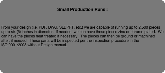
Small Production Runs :



From your design (i.e. PDF, DWG, SLDPRT, etc.) we are capable of running up to 2,500 pieces up to six (6) inches in diameter.  If needed, we can have these pieces zinc or chrome plated.  We can have the pieces heat treated if necessary.  The pieces can then be ground or machined after, if needed.  These parts will be inspected per the inspection procedure in the 
ISO 9001:2008 without Design manual.